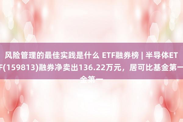 风险管理的最佳实践是什么 ETF融券榜 | 半导体ETF(159813)融券净卖出136.22万元，居可比基金第一