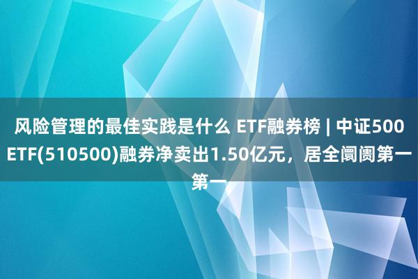 风险管理的最佳实践是什么 ETF融券榜 | 中证500ETF(510500)融券净卖出1.50亿元，居全阛阓第一