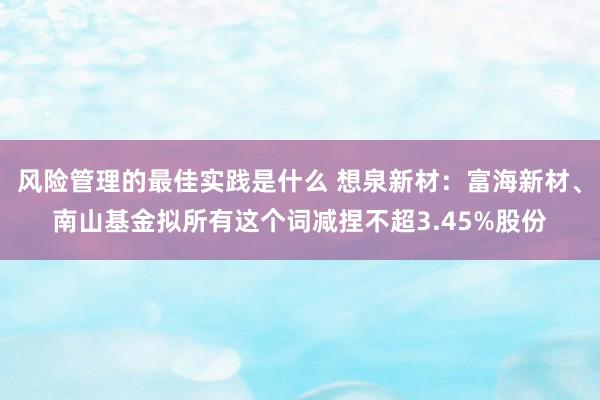 风险管理的最佳实践是什么 想泉新材：富海新材、南山基金拟所有这个词减捏不超3.45%股份