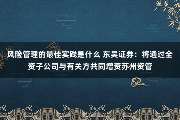 风险管理的最佳实践是什么 东吴证券：将通过全资子公司与有关方共同增资苏州资管