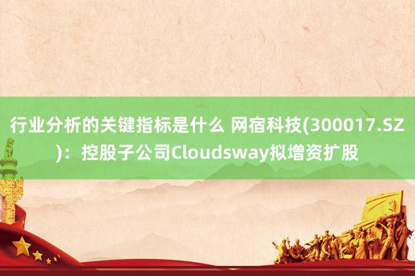 行业分析的关键指标是什么 网宿科技(300017.SZ)：控股子公司Cloudsway拟增资扩股