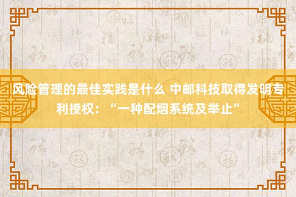 风险管理的最佳实践是什么 中邮科技取得发明专利授权：“一种配烟系统及举止”