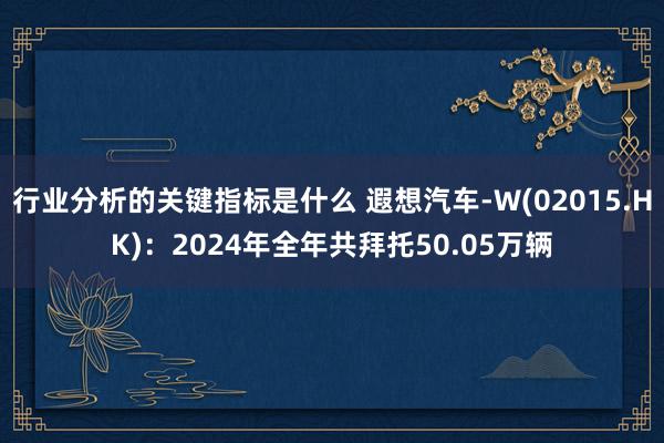 行业分析的关键指标是什么 遐想汽车-W(02015.HK)：2024年全年共拜托50.05万辆