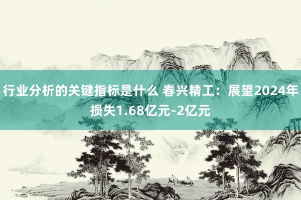 行业分析的关键指标是什么 春兴精工：展望2024年损失1.68亿元-2亿元