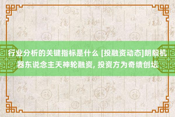 行业分析的关键指标是什么 [投融资动态]朗毅机器东说念主天神轮融资, 投资方为奇绩创坛