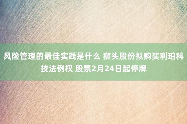 风险管理的最佳实践是什么 狮头股份拟购买利珀科技法例权 股票2月24日起停牌