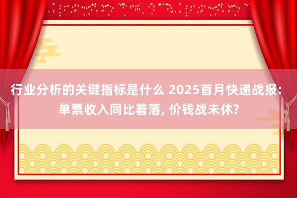 行业分析的关键指标是什么 2025首月快递战报: 单票收入同比着落, 价钱战未休?