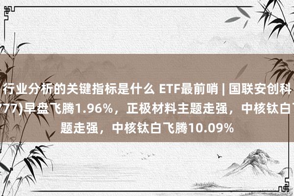 行业分析的关键指标是什么 ETF最前哨 | 国联安创科技ETF(159777)早盘飞腾1.96%，正极材料主题走强，中核钛白飞腾10.09%