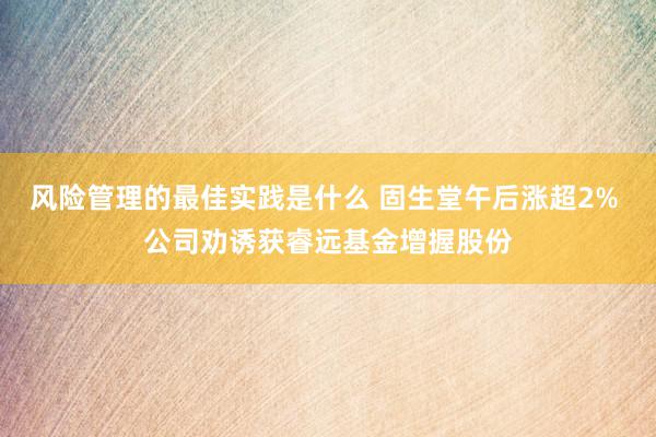 风险管理的最佳实践是什么 固生堂午后涨超2% 公司劝诱获睿远基金增握股份