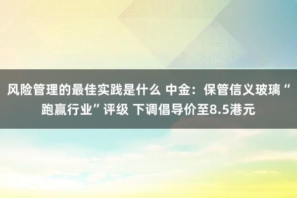 风险管理的最佳实践是什么 中金：保管信义玻璃“跑赢行业”评级 下调倡导价至8.5港元