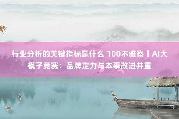 行业分析的关键指标是什么 100不雅察丨AI大模子竞赛：品牌定力与本事改进并重