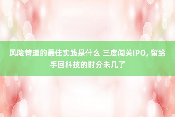 风险管理的最佳实践是什么 三度闯关IPO, 留给手回科技的时